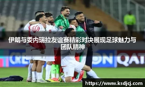 伊朗与委内瑞拉友谊赛精彩对决展现足球魅力与团队精神